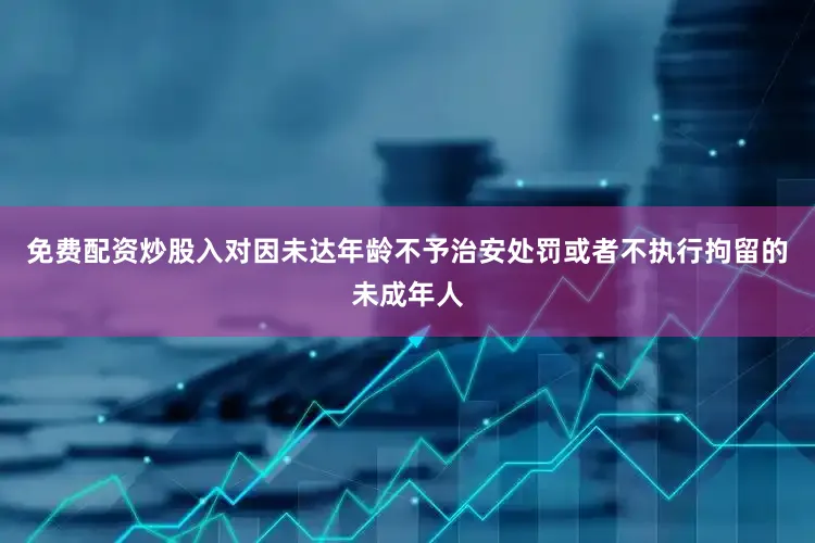 免费配资炒股入对因未达年龄不予治安处罚或者不执行拘留的未成年人