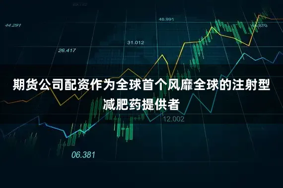 期货公司配资作为全球首个风靡全球的注射型减肥药提供者