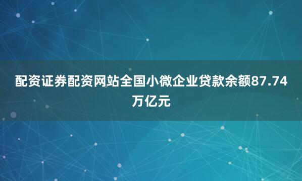 配资证券配资网站全国小微企业贷款余额87.74万亿元