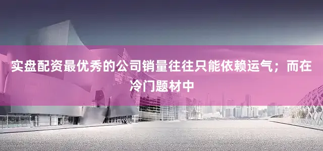实盘配资最优秀的公司销量往往只能依赖运气；而在冷门题材中