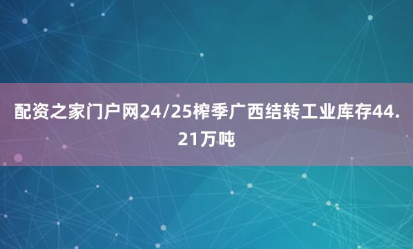 配资之家门户网24/25榨季广西结转工业库存44.21万吨
